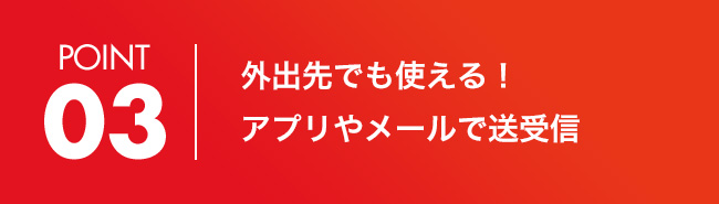 POINT 03 外出先でも使える！アプリやメールで送受信